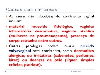 Causas não-infecciosas
 As causas não infecciosas do corrimento vaginal
incluem:
 material mucoide fisiológico, vaginite
inflamatória descamativa, vaginite atrófica
(mulheres na pós-menopausa), presença de
corpo estranho, entre outros.
 Outras patologias podem causar prurido
vulvovaginal sem corrimento, como dermatites
alérgicas ou irritativas (sabonetes, perfumes,
látex) ou doenças da pele (líquen simples
crônico, psoríase).
By Ismael Costa
 