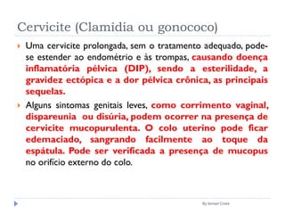 Cervicite (Clamídia ou gonococo)
 Uma cervicite prolongada, sem o tratamento adequado, pode-
se estender ao endométrio e às trompas, causando doença
inflamatória pélvica (DIP), sendo a esterilidade, a
gravidez ectópica e a dor pélvica crônica, as principais
sequelas.
 Alguns sintomas genitais leves, como corrimento vaginal,
dispareunia ou disúria, podem ocorrer na presença de
cervicite mucopurulenta. O colo uterino pode ficar
edemaciado, sangrando facilmente ao toque da
espátula. Pode ser verificada a presença de mucopus
no orifício externo do colo.
By Ismael Costa
 