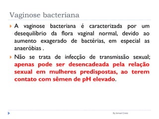 Vaginose bacteriana
 A vaginose bacteriana é caracterizada por um
desequilíbrio da flora vaginal normal, devido ao
aumento exagerado de bactérias, em especial as
anaeróbias .
 Não se trata de infecção de transmissão sexual;
apenas pode ser desencadeada pela relação
sexual em mulheres predispostas, ao terem
contato com sêmen de pH elevado.
By Ismael Costa
 