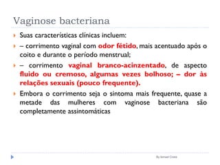 Vaginose bacteriana
 Suas características clínicas incluem:
 – corrimento vaginal com odor fétido, mais acentuado após o
coito e durante o período menstrual;
 – corrimento vaginal branco-acinzentado, de aspecto
fluido ou cremoso, algumas vezes bolhoso; – dor às
relações sexuais (pouco frequente).
 Embora o corrimento seja o sintoma mais frequente, quase a
metade das mulheres com vaginose bacteriana são
completamente assintomáticas
By Ismael Costa
 