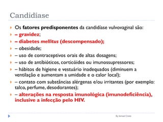 Candidíase
 Os fatores predisponentes da candidíase vulvovaginal são:
 – gravidez;
 – diabetes mellitus (descompensado);
 – obesidade;
 – uso de contraceptivos orais de altas dosagens;
 – uso de antibióticos, corticóides ou imunossupressores;
 – hábitos de higiene e vestuário inadequados (diminuem a
ventilação e aumentam a umidade e o calor local);
 – contato com substâncias alérgenas e/ou irritantes (por exemplo:
talco, perfume, desodorantes);
 – alterações na resposta imunológica (imunodeficiência),
inclusive a infecção pelo HIV.
By Ismael Costa
 