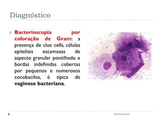 Diagnóstico
 Bacterioscopia por
coloração de Gram: a
presença de clue cells, células
epiteliais escamosas de
aspecto granular pontilhado e
bordas indefinidas cobertas
por pequenos e numerosos
cocobacilos, é típica de
vaginose bacteriana.
By Ismael Costa
 