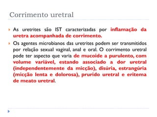 Corrimento uretral
 As uretrites são IST caracterizadas por inflamação da
uretra acompanhada de corrimento.
 Os agentes microbianos das uretrites podem ser transmitidos
por relação sexual vaginal, anal e oral. O corrimento uretral
pode ter aspecto que varia de mucoide a purulento, com
volume variável, estando associado a dor uretral
(independentemente da micção), disúria, estrangúria
(micção lenta e dolorosa), prurido uretral e eritema
de meato uretral.
 
