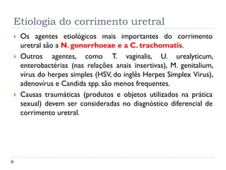 Etiologia do corrimento uretral
 Os agentes etiológicos mais importantes do corrimento
uretral são a N. gonorrhoeae e a C. trachomatis.
 Outros agentes, como T. vaginalis, U. urealyticum,
enterobactérias (nas relações anais insertivas), M. genitalium,
vírus do herpes simples (HSV, do inglês Herpes Simplex Virus),
adenovírus e Candida spp. são menos frequentes.
 Causas traumáticas (produtos e objetos utilizados na prática
sexual) devem ser consideradas no diagnóstico diferencial de
corrimento uretral.
 