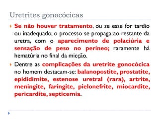 Uretrites gonocócicas
 Se não houver tratamento, ou se esse for tardio
ou inadequado, o processo se propaga ao restante da
uretra, com o aparecimento de polaciúria e
sensação de peso no períneo; raramente há
hematúria no final da micção.
 Dentre as complicações da uretrite gonocócica
no homem destacam-se: balanopostite, prostatite,
epididimite, estenose uretral (rara), artrite,
meningite, faringite, pielonefrite, miocardite,
pericardite, septicemia.
 
