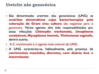 Uretrite não gonocócica
 São denominadas uretrites não gonocócicas (UNG) as
uretrites sintomáticas cujas bacterioscopias pela
coloração de Gram e/ou cultura são negativas para o
gonococo. Vários agentes têm sido responsabilizados por
essas infecções: Chlamydia trachomatis, Ureaplasma
urealyticum, Mycoplasma hominis, Trichomonas vaginalis,
dentre outros.
 A C. trachomatis é o agente mais comum de UNG.
 A UNG caracteriza-se, habitualmente, pela presença de
corrimentos mucóides, discretos, com disúria leve e
intermitente
 