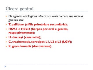 Úlcera genital
 Os agentes etiológicos infecciosos mais comuns nas úlceras
genitais são:
 T. pallidum (sífilis primária e secundária);
 HSV-1 e HSV-2 (herpes perioral e genital,
respectivamente);
 H. ducreyi (cancroide);
 C. trachomatis, sorotipos L1, L2 e L3 (LGV);
 K. granulomatis (donovanose).
 
