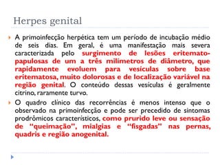 Herpes genital
 A primoinfecção herpética tem um período de incubação médio
de seis dias. Em geral, é uma manifestação mais severa
caracterizada pelo surgimento de lesões eritemato-
papulosas de um a três milímetros de diâmetro, que
rapidamente evoluem para vesículas sobre base
eritematosa, muito dolorosas e de localização variável na
região genital. O conteúdo dessas vesículas é geralmente
citrino, raramente turvo.
 O quadro clínico das recorrências é menos intenso que o
observado na primoinfecção e pode ser precedido de sintomas
prodrômicos característicos, como prurido leve ou sensação
de “queimação”, mialgias e “fisgadas” nas pernas,
quadris e região anogenital.
 