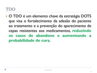 By Ismael Costa
12
TDO
 O TDO é um elemento chave da estratégia DOTS
que visa o fortalecimento da adesão do paciente
ao tratamento e a prevenção do aparecimento de
cepas resistentes aos medicamentos, reduzindo
os casos de abandono e aumentando a
probabilidade de cura.
 