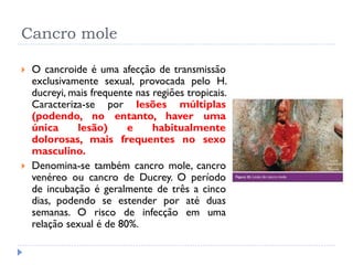 Cancro mole
 O cancroide é uma afecção de transmissão
exclusivamente sexual, provocada pelo H.
ducreyi, mais frequente nas regiões tropicais.
Caracteriza-se por lesões múltiplas
(podendo, no entanto, haver uma
única lesão) e habitualmente
dolorosas, mais frequentes no sexo
masculino.
 Denomina-se também cancro mole, cancro
venéreo ou cancro de Ducrey. O período
de incubação é geralmente de três a cinco
dias, podendo se estender por até duas
semanas. O risco de infecção em uma
relação sexual é de 80%.
 