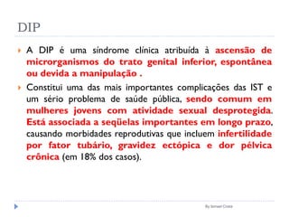 DIP
 A DIP é uma síndrome clínica atribuída à ascensão de
microrganismos do trato genital inferior, espontânea
ou devida a manipulação .
 Constitui uma das mais importantes complicações das IST e
um sério problema de saúde pública, sendo comum em
mulheres jovens com atividade sexual desprotegida.
Está associada a seqüelas importantes em longo prazo,
causando morbidades reprodutivas que incluem infertilidade
por fator tubário, gravidez ectópica e dor pélvica
crônica (em 18% dos casos).
By Ismael Costa
 