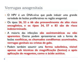 Verrugas anogenitais
 O HPV é um DNA-vírus que pode induzir uma grande
variedade de lesões proliferativas na região anogenital.
 Os tipos 26, 53 e 66 são provavelmente de alto risco
oncogênico, e os tipos 34, 57 e 83 são de risco
indeterminado.
 A maioria das infecções são assintomáticas ou não
aparentes. Outras podem apresentar-se sob a forma de
lesões exofíticas, os chamados condilomas acuminados,
verrugas genitais ou cristas de galo.
 Podem também assumir uma forma subclínica, visível
apenas sob técnicas de magnificação (lentes) e após
aplicação de reagentes, como o ácido acético.
 