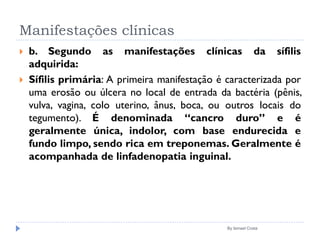 Manifestações clínicas
 b. Segundo as manifestações clínicas da sífilis
adquirida:
 Sífilis primária: A primeira manifestação é caracterizada por
uma erosão ou úlcera no local de entrada da bactéria (pênis,
vulva, vagina, colo uterino, ânus, boca, ou outros locais do
tegumento). É denominada “cancro duro” e é
geralmente única, indolor, com base endurecida e
fundo limpo, sendo rica em treponemas. Geralmente é
acompanhada de linfadenopatia inguinal.
By Ismael Costa
 