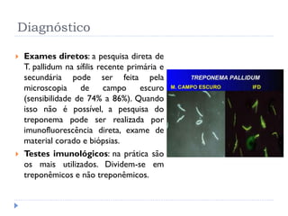 Diagnóstico
 Exames diretos: a pesquisa direta de
T. pallidum na sífilis recente primária e
secundária pode ser feita pela
microscopia de campo escuro
(sensibilidade de 74% a 86%). Quando
isso não é possível, a pesquisa do
treponema pode ser realizada por
imunofluorescência direta, exame de
material corado e biópsias.
 Testes imunológicos: na prática são
os mais utilizados. Dividem-se em
treponêmicos e não treponêmicos.
 