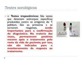 Testes sorológicos
 ›› Testes treponêmicos: São testes
que detectam anticorpos específicos
produzidos contra os antígenos do T.
pallidum. São os primeiros a se
tornarem reagentes, sendo
importantes para a confirmação
do diagnóstico. Na maioria das
vezes, permanecem positivos
mesmo após o tratamento pelo
resto da vida do paciente; por isso,
não são indicados para o
monitoramento da resposta ao
tratamento.
 