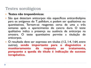 Testes sorológicos
 Testes não treponêmicos:
 São que detectam anticorpos não específicos anticardiolipina
para os antígenos do T. pallidum, e podem ser qualitativos ou
quantitativos. Tornam-se reagentes cerca de uma a três
semanas após o aparecimento do cancro duro. O teste
qualitativo indica a presença ou ausência de anticorpo na
amostra. O teste quantitativo permite a titulação de
anticorpos.
 O resultado deve ser expresso em títulos (1:2, 1:4, 1:64, entre
outros), sendo importante para o diagnóstico e
monitoramento da resposta ao tratamento,
porquanto a queda do título é indicação de sucesso
terapêutico.
 