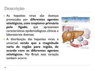 Descrição
 As hepatites virais são doenças
provocadas por diferentes agentes
etiológicos, com tropismo primário
pelo fígado, que apresentam
características epidemiológicas, clínicas e
laboratoriais distintas.
 A distribuição das hepatites virais é
universal, sendo que a magnitude
varia de região para região, de
acordo com os diferentes agentes
etiológicos. No Brasil, esta variação
também ocorre.
 