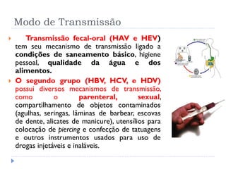 Modo de Transmissão
 Transmissão fecal-oral (HAV e HEV)
tem seu mecanismo de transmissão ligado a
condições de saneamento básico, higiene
pessoal, qualidade da água e dos
alimentos.
 O segundo grupo (HBV, HCV, e HDV)
possui diversos mecanismos de transmissão,
como o parenteral, sexual,
compartilhamento de objetos contaminados
(agulhas, seringas, lâminas de barbear, escovas
de dente, alicates de manicure), utensílios para
colocação de piercing e confecção de tatuagens
e outros instrumentos usados para uso de
drogas injetáveis e inaláveis.
 