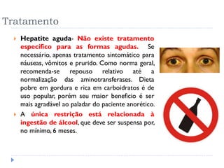Tratamento
 Hepatite aguda- Não existe tratamento
específico para as formas agudas. Se
necessário, apenas tratamento sintomático para
náuseas, vômitos e prurido. Como norma geral,
recomenda-se repouso relativo até a
normalização das aminotransferases. Dieta
pobre em gordura e rica em carboidratos é de
uso popular, porém seu maior beneficio é ser
mais agradável ao paladar do paciente anorético.
 A única restrição está relacionada à
ingestão de álcool, que deve ser suspensa por,
no mínimo, 6 meses.
 