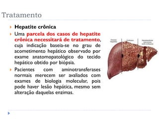 Tratamento
 Hepatite crônica
 Uma parcela dos casos de hepatite
crônica necessitará de tratamento,
cuja indicação baseia-se no grau de
acometimento hepático observado por
exame anatomopatológico do tecido
hepático obtido por biópsia.
 Pacientes com aminotransferases
normais merecem ser avaliados com
exames de biologia molecular, pois
pode haver lesão hepática, mesmo sem
alteração daquelas enzimas.
 