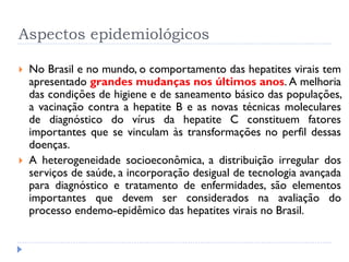 Aspectos epidemiológicos
 No Brasil e no mundo, o comportamento das hepatites virais tem
apresentado grandes mudanças nos últimos anos. A melhoria
das condições de higiene e de saneamento básico das populações,
a vacinação contra a hepatite B e as novas técnicas moleculares
de diagnóstico do vírus da hepatite C constituem fatores
importantes que se vinculam às transformações no perfil dessas
doenças.
 A heterogeneidade socioeconômica, a distribuição irregular dos
serviços de saúde, a incorporação desigual de tecnologia avançada
para diagnóstico e tratamento de enfermidades, são elementos
importantes que devem ser considerados na avaliação do
processo endemo-epidêmico das hepatites virais no Brasil.
 