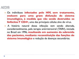 AIDS
 Os indivíduos infectados pelo HIV, sem tratamento,
evoluem para uma grave disfunção do sistema
imunológico, à medida que vão sendo destruídos os
linfócitosT CD4+, uma das principais células alvo do vírus.
 A história natural dessa infecção vem sendo alterada,
consideravelmente, pela terapia antirretroviral (TARV), iniciada
no Brasil em 1996, resultando em aumento da sobrevida
dos pacientes, mediante reconstituição das funções do
sistema imunológico e redução de doenças secundárias.
 