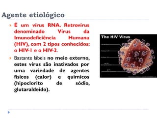 Agente etiológico
 É um vírus RNA. Retrovírus
denominado Vírus da
Imunodeficiência Humana
(HIV), com 2 tipos conhecidos:
o HIV-1 e o HIV-2.
 Bastante lábeis no meio externo,
estes vírus são inativados por
uma variedade de agentes
físicos (calor) e químicos
(hipoclorito de sódio,
glutaraldeído).
 