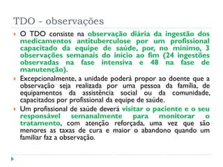 TDO - observações
 O TDO consiste na observação diária da ingestão dos
medicamentos antituberculose por um profissional
capacitado da equipe de saúde, por, no mínimo, 3
observações semanais do início ao fim (24 ingestões
observadas na fase intensiva e 48 na fase de
manutenção).
 Excepcionalmente, a unidade poderá propor ao doente que a
observação seja realizada por uma pessoa da família, de
equipamentos da assistência social ou da comunidade,
capacitados por profissional da equipe de saúde.
 Um profissional de saúde deverá visitar o paciente e o seu
responsável semanalmente para monitorar o
tratamento, com atenção reforçada, uma vez que são
menores as taxas de cura e maior o abandono quando um
familiar faz a observação.
 