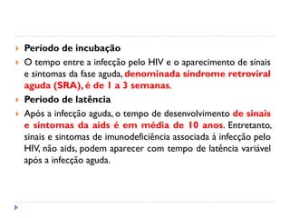  Período de incubação
 O tempo entre a infecção pelo HIV e o aparecimento de sinais
e sintomas da fase aguda, denominada síndrome retroviral
aguda (SRA), é de 1 a 3 semanas.
 Período de latência
 Após a infecção aguda, o tempo de desenvolvimento de sinais
e sintomas da aids é em média de 10 anos. Entretanto,
sinais e sintomas de imunodeficiência associada à infecção pelo
HIV, não aids, podem aparecer com tempo de latência variável
após a infecção aguda.
 