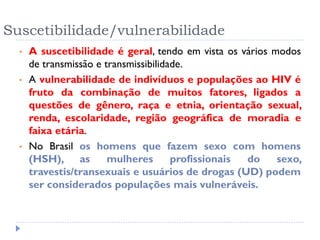 Suscetibilidade/vulnerabilidade
• A suscetibilidade é geral, tendo em vista os vários modos
de transmissão e transmissibilidade.
• A vulnerabilidade de indivíduos e populações ao HIV é
fruto da combinação de muitos fatores, ligados a
questões de gênero, raça e etnia, orientação sexual,
renda, escolaridade, região geográfica de moradia e
faixa etária.
• No Brasil os homens que fazem sexo com homens
(HSH), as mulheres profissionais do sexo,
travestis/transexuais e usuários de drogas (UD) podem
ser considerados populações mais vulneráveis.
 