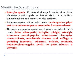 Manifestações clínicas
 Infecção aguda - Esta fase da doença é também chamada de
síndrome retroviral aguda ou infecção primária, e se manifesta
clinicamente em pelo menos 50% dos pacientes.
 As manifestações clínicas podem variar, desde quadro gripal
até uma síndrome que se assemelha à mononucleose.
 Os pacientes podem apresentar sintomas de infecção viral,
como febre, adenopatia, faringite, mialgia, artralgia,
exantema maculopapular eritematoso; ulcerações
mucocutâneas, envolvendo mucosa oral, esôfago e
genitália; hiporexia, adinamia, cefaleia, fotofobia,
hepatoesplenomegalia, perda de peso, náuseas e
vômitos.
 