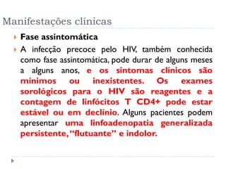 Manifestações clínicas
 Fase assintomática
 A infecção precoce pelo HIV, também conhecida
como fase assintomática, pode durar de alguns meses
a alguns anos, e os sintomas clínicos são
mínimos ou inexistentes. Os exames
sorológicos para o HIV são reagentes e a
contagem de linfócitos T CD4+ pode estar
estável ou em declínio. Alguns pacientes podem
apresentar uma linfoadenopatia generalizada
persistente,“flutuante” e indolor.
 