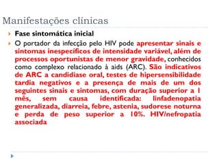 Manifestações clínicas
 Fase sintomática inicial
 O portador da infecção pelo HIV pode apresentar sinais e
sintomas inespecíficos de intensidade variável, além de
processos oportunistas de menor gravidade, conhecidos
como complexo relacionado à aids (ARC). São indicativos
de ARC a candidíase oral, testes de hipersensibilidade
tardia negativos e a presença de mais de um dos
seguintes sinais e sintomas, com duração superior a 1
mês, sem causa identificada: linfadenopatia
generalizada, diarreia, febre, astenia, sudorese noturna
e perda de peso superior a 10%. HIV/nefropatia
associada
 