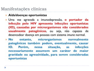 Manifestações clínicas
 Aids/doenças oportunistas
 Uma vez agravada a imunodepressão, o portador da
infecção pelo HIV apresenta infecções oportunistas
(IO), causadas por microrganismos não considerados
usualmente patogênicos, ou seja, não capazes de
desencadear doença em pessoas com sistema imune normal.
 No entanto, microrganismos normalmente
patogênicos também podem, eventualmente, causar
IO. Porém, nessa situação, as infecções
necessariamente assumem um caráter de maior
gravidade ou agressividade, para serem consideradas
oportunistas
 