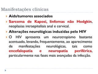 Manifestações clínicas
 Aids/tumores associados
 Sarcoma de Kaposi, linfomas não Hodgkin,
neoplasias intraepiteliais anal e cervical.
 Alterações neurológicas induzidas pelo HIV
 O HIV apresenta um neurotropismo bastante
acentuado, levando, frequentemente, ao aparecimento
de manifestações neurológicas, tais como
encefalopatia e neuropatia periférica,
particularmente nas fases mais avançadas da infecção.
 