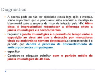 Diagnóstico
 A doença pode ou não ter expressão clínica logo após a infecção,
sendo importante que o profissional saiba conduzir a investigação
laboratorial após a suspeita de risco de infecção pelo HIV. Além
disso, é imprescindível reconhecer a diferença entre a
janela imunológica e a soroconversão.
 Enquanto a janela imunológica é o período de tempo entre a
exposição ao vírus até que a detecção por marcadores
virais ou antivirais se tornem detectáveis, a soroconversão é o
período que denota o processo de desenvolvimento de
anticorpos contra um patógeno.
 específico.
 Considera-se adequado trabalhar com o período médio de
janela imunológica de 30 dias.
 