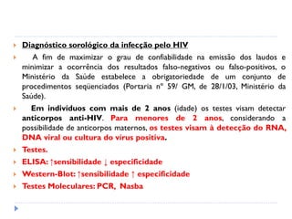  Diagnóstico sorológico da infecção pelo HIV
 A fim de maximizar o grau de confiabilidade na emissão dos laudos e
minimizar a ocorrência dos resultados falso-negativos ou falso-positivos, o
Ministério da Saúde estabelece a obrigatoriedade de um conjunto de
procedimentos seqüenciados (Portaria nº 59/ GM, de 28/1/03, Ministério da
Saúde).
 Em indivíduos com mais de 2 anos (idade) os testes visam detectar
anticorpos anti-HIV. Para menores de 2 anos, considerando a
possibilidade de anticorpos maternos, os testes visam à detecção do RNA,
DNA viral ou cultura do vírus positiva.
 Testes.
 ELISA: ↑sensibilidade ↓ especificidade
 Western-Blot: ↑sensibilidade ↑ especificidade
 Testes Moleculares: PCR, Nasba
 