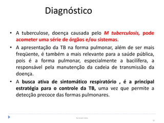 Diagnóstico
• A tuberculose, doença causada pelo M tuberculosis, pode
acometer uma série de órgãos e/ou sistemas.
• A apresentação da TB na forma pulmonar, além de ser mais
freqüente, é também a mais relevante para a saúde pública,
pois é a forma pulmonar, especialmente a bacilífera, a
responsável pela manutenção da cadeia de transmissão da
doença.
• A busca ativa de sintomático respiratório , é a principal
estratégia para o controle da TB, uma vez que permite a
detecção precoce das formas pulmonares.
By Ismael Costa
16
 