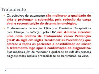 Tratamento
 Os objetivos do tratamento são melhorar a qualidade de
vida e prolongar a sobrevida, pela redução da carga
viral e reconstituição do sistema imunológico.
 O documento Protocolo Clínico e Diretrizes Terapêuticas
para Manejo da Infecção pelo HIV em Adultos introduz
uma nova política de Tratamento como Prevenção
(TasP, da sigla em inglês Treatment as Prevention), que
oferece a todos os pacientes a possibilidade de iniciar
o tratamento logo após a confirmação do diagnóstico.
Essa medida, além de melhorar a qualidade de vida das pessoas
diagnosticadas, reduz a probabilidade de transmissão do vírus.
 