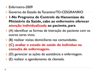  Enfermeiro-2009
 Governo do Estado de Tocantins/TO-CESGRANRIO
 1-No Programa de Controle da Hanseníase do
Ministério da Saúde, cabe ao enfermeiro oferecer
atenção individualizada ao paciente, para
 (A) identificar as formas de interação do paciente com os
outros seres vivos.
 (B) realizar visitas domiciliares nas comunidades.
 (C) avaliar o estado de saúde do indivíduo na
consulta de enfermagem.
 (D) gerenciar as ações de assistência e enfermagem.
 (E) realizar o agendamento da clientela.
 