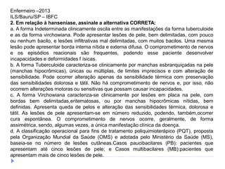 Enfermeiro –2013
ILS/Bauru/SP – IBFC
2. Em relação à hanseníase, assinale a alternativa CORRETA:
a. A forma Indeterminada clinicamente oscila entre as manifestações da forma tuberculoide
e as da forma virchowiana. Pode apresentar lesões de pele, bem delimitadas, com pouco
ou nenhum bacilo, e lesões infiltrativas mal delimitadas, com muitos bacilos. Uma mesma
lesão pode apresentar borda interna nítida e externa difusa. O comprometimento de nervos
e os episódios reacionais são frequentes, podendo esse paciente desenvolver
incapacidades e deformidades f ísicas.
b. A forma Tuberculoide caracteriza-se clinicamente por manchas esbranquiçadas na pele
(manchas hipocrômicas), únicas ou múltiplas, de limites imprecisos e com alteração de
sensibilidade. Pode ocorrer alteração apenas da sensibilidade térmica com preservação
das sensibilidades dolorosa e tátil. Não há comprometimento de nervos e, por isso, não
ocorrem alterações motoras ou sensitivas que possam causar incapacidades.
c. A forma Virchowiana caracteriza-se clinicamente por lesões em placa na pele, com
bordas bem delimitadas,eritematosas, ou por manchas hipocrômicas nítidas, bem
definidas. Apresenta queda de pelos e alteração das sensibilidades térmica, dolorosa e
tátil. As lesões de pele apresentam-se em número reduzido, podendo, também,ocorrer
cura espontânea. O comprometimento de nervos ocorre, geralmente, de forma
assimétrica, sendo, algumas vezes, a única manifestação clínica da doença.
d. A classificação operacional para fins de tratamento poliquimioterápico (PQT), proposta
pela Organização Mundial da Saúde (OMS) e adotada pelo Ministério da Saúde (MS),
baseia-se no número de lesões cutâneas.Casos paucibacilares (PB): pacientes que
apresentam até cinco lesões de pele; e Casos multibacilares (MB):pacientes que
apresentam mais de cinco lesões de pele.
 