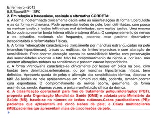 Enfermeiro –2013
ILS/Bauru/SP – IBFC
2. Em relação à hanseníase, assinale a alternativa CORRETA:
a. A forma Indeterminada clinicamente oscila entre as manifestações da forma tuberculoide
e as da forma virchowiana. Pode apresentar lesões de pele, bem delimitadas, com pouco
ou nenhum bacilo, e lesões infiltrativas mal delimitadas, com muitos bacilos. Uma mesma
lesão pode apresentar borda interna nítida e externa difusa. O comprometimento de nervos
e os episódios reacionais são frequentes, podendo esse paciente desenvolver
incapacidades e deformidades f ísicas.
b. A forma Tuberculoide caracteriza-se clinicamente por manchas esbranquiçadas na pele
(manchas hipocrômicas), únicas ou múltiplas, de limites imprecisos e com alteração de
sensibilidade. Pode ocorrer alteração apenas da sensibilidade térmica com preservação
das sensibilidades dolorosa e tátil. Não há comprometimento de nervos e, por isso, não
ocorrem alterações motoras ou sensitivas que possam causar incapacidades.
c. A forma Virchowiana caracteriza-se clinicamente por lesões em placa na pele, com
bordas bem delimitadas,eritematosas, ou por manchas hipocrômicas nítidas, bem
definidas. Apresenta queda de pelos e alteração das sensibilidades térmica, dolorosa e
tátil. As lesões de pele apresentam-se em número reduzido, podendo, também,ocorrer
cura espontânea. O comprometimento de nervos ocorre, geralmente, de forma
assimétrica, sendo, algumas vezes, a única manifestação clínica da doença.
d. A classificação operacional para fins de tratamento poliquimioterápico (PQT),
proposta pela Organização Mundial da Saúde (OMS) e adotada pelo Ministério da
Saúde (MS), baseia-se no número de lesões cutâneas.Casos paucibacilares (PB):
pacientes que apresentam até cinco lesões de pele; e Casos multibacilares
(MB):pacientes que apresentam mais de cinco lesões de pele.
 