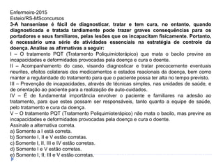 Enfermeiro-2015
Esteio/RS-MSconcursos
3-A hanseníase é fácil de diagnosticar, tratar e tem cura, no entanto, quando
diagnosticada e tratada tardiamente pode trazer graves consequências para os
portadores e seus familiares, pelas lesões que os incapacitam fisicamente. Portanto,
é necessário uma série de atividades essenciais na estratégia de controle da
doença. Analise as afirmativas a seguir:
I – O tratamento PQT (Tratamento Poliquimioterápico) que mata o bacilo previne as
incapacidades e deformidades provocadas pela doença e cura o doente.
II – Acompanhamento do caso, visando diagnosticar e tratar precocemente eventuais
neurites, efeitos colaterais dos medicamentos e estados reacionais da doença, bem como
manter a regularidade do tratamento para que o paciente possa ter alta no tempo previsto.
III – Prevenção de incapacidades, através de técnicas simples, nas unidades de saúde, e
de orientação ao paciente para a realização de auto-cuidados.
IV – É de fundamental importância envolver o paciente e familiares na adesão ao
tratamento, para que estes possam ser responsáveis, tanto quanto a equipe de saúde,
pelo tratamento e cura da doença.
V – O tratamento PQT (Tratamento Poliquimioterápico) não mata o bacilo, mas previne as
incapacidades e deformidades provocadas pela doença e cura o doente.
Assinale a alternativa correta.
a) Somente a I está correta.
b) Somente I, II e V estão corretas.
c) Somente I, II, III e IV estão corretas.
d) Somente I e V estão corretas.
e) Somente I, II, III e V estão corretas.
 