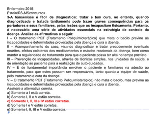 Enfermeiro-2015
Esteio/RS-MSconcursos
3-A hanseníase é fácil de diagnosticar, tratar e tem cura, no entanto, quando
diagnosticada e tratada tardiamente pode trazer graves consequências para os
portadores e seus familiares, pelas lesões que os incapacitam fisicamente. Portanto,
é necessário uma série de atividades essenciais na estratégia de controle da
doença. Analise as afirmativas a seguir:
I – O tratamento PQT (Tratamento Poliquimioterápico) que mata o bacilo previne as
incapacidades e deformidades provocadas pela doença e cura o doente.
II – Acompanhamento do caso, visando diagnosticar e tratar precocemente eventuais
neurites, efeitos colaterais dos medicamentos e estados reacionais da doença, bem como
manter a regularidade do tratamento para que o paciente possa ter alta no tempo previsto.
III – Prevenção de incapacidades, através de técnicas simples, nas unidades de saúde, e
de orientação ao paciente para a realização de auto-cuidados.
IV – É de fundamental importância envolver o paciente e familiares na adesão ao
tratamento, para que estes possam ser responsáveis, tanto quanto a equipe de saúde,
pelo tratamento e cura da doença.
V – O tratamento PQT (Tratamento Poliquimioterápico) não mata o bacilo, mas previne as
incapacidades e deformidades provocadas pela doença e cura o doente.
Assinale a alternativa correta.
a) Somente a I está correta.
b) Somente I, II e V estão corretas.
c) Somente I, II, III e IV estão corretas.
d) Somente I e V estão corretas.
e) Somente I, II, III e V estão corretas.
 