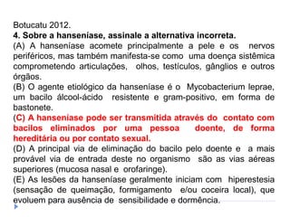 Botucatu 2012.
4. Sobre a hanseníase, assinale a alternativa incorreta.
(A) A hanseníase acomete principalmente a pele e os nervos
periféricos, mas também manifesta-se como uma doença sistêmica
comprometendo articulações, olhos, testículos, gânglios e outros
órgãos.
(B) O agente etiológico da hanseníase é o Mycobacterium leprae,
um bacilo álcool-ácido resistente e gram-positivo, em forma de
bastonete.
(C) A hanseníase pode ser transmitida através do contato com
bacilos eliminados por uma pessoa doente, de forma
hereditária ou por contato sexual.
(D) A principal via de eliminação do bacilo pelo doente e a mais
provável via de entrada deste no organismo são as vias aéreas
superiores (mucosa nasal e orofaringe).
(E) As lesões da hanseníase geralmente iniciam com hiperestesia
(sensação de queimação, formigamento e/ou coceira local), que
evoluem para ausência de sensibilidade e dormência.
 