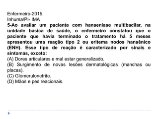 Enfermeiro-2015
Inhuma/PI- IMA
5-Ao avaliar um paciente com hanseníase multibacilar, na
unidade básica de saúde, o enfermeiro constatou que o
paciente que havia terminado o tratamento há 5 meses
apresentou uma reação tipo 2 ou eritema nodos hansênico
(ENH). Esse tipo de reação é caracterizado por sinais e
sintomas, exceto:
(A) Dores articulares e mal estar generalizado.
(B) Surgimento de novas lesões dermatológicas (manchas ou
placas).
(C) Glomerulonefrite.
(D) Mãos e pés reacionais.
 
