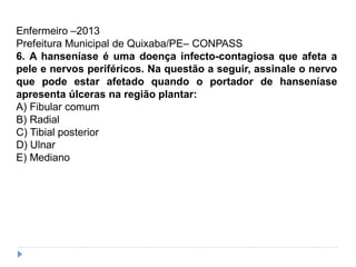 Enfermeiro –2013
Prefeitura Municipal de Quixaba/PE– CONPASS
6. A hanseníase é uma doença infecto-contagiosa que afeta a
pele e nervos periféricos. Na questão a seguir, assinale o nervo
que pode estar afetado quando o portador de hanseníase
apresenta úlceras na região plantar:
A) Fibular comum
B) Radial
C) Tibial posterior
D) Ulnar
E) Mediano
 