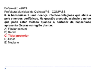 Enfermeiro –2013
Prefeitura Municipal de Quixaba/PE– CONPASS
6. A hanseníase é uma doença infecto-contagiosa que afeta a
pele e nervos periféricos. Na questão a seguir, assinale o nervo
que pode estar afetado quando o portador de hanseníase
apresenta úlceras na região plantar:
A) Fibular comum
B) Radial
C) Tibial posterior
D) Ulnar
E) Mediano
 