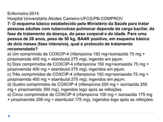 Enfermeiro-2014
Hospital Universitário Alcides Carneiro-UFCG/PB-COMPROV
7- O esquema básico estabelecido pelo Ministério da Saúde para tratar
pessoas adultas com tuberculose pulmonar depende da carga bacilar, da
fase de tratamento da doença, do peso corporal e da idade. Para uma
pessoa de 28 anos, peso de 50 kg, BAAR positivo, em esquema básico
de dois meses (fase intensiva), qual o protocolo de tratamento
recomendado?
a) Um comprimido de COXCIP-4 (rifampicina 150 mg+isoniazida 75 mg +
pirazinamida 400 mg + etambutol 275 mg), ingerido em jejum.
b) Dois comprimidos de COXCIP-4 (rifampicina 150 mg+isoniazida 75 mg +
pirazinamida 400 mg + etambutol 275 mg), ingeridos em jejum.
c) Três comprimidos de COXCIP-4 (rifampicina 150 mg+isoniazida 75 mg +
pirazinamida 400 mg + etambutol 275 mg), ingeridos em jejum.
d) Quatro comprimidos de COXCIP-4 (rifampicina 250 mg + isoniazida 250
mg + pirazinamida 300 mg), ingeridos logo após as refeições.
e) Cinco comprimidos de COXCIP-4 (rifampicina 100 mg + isoniazida 175 mg
+ pirazinamida 200 mg + etambutol 175 mg), ingeridos logo após as refeições.
 