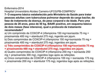 Enfermeiro-2014
Hospital Universitário Alcides Carneiro-UFCG/PB-COMPROV
7- O esquema básico estabelecido pelo Ministério da Saúde para tratar
pessoas adultas com tuberculose pulmonar depende da carga bacilar, da
fase de tratamento da doença, do peso corporal e da idade. Para uma
pessoa de 28 anos, peso de 50 kg, BAAR positivo, em esquema básico
de dois meses (fase intensiva), qual o protocolo de tratamento
recomendado?
a) Um comprimido de COXCIP-4 (rifampicina 150 mg+isoniazida 75 mg +
pirazinamida 400 mg + etambutol 275 mg), ingerido em jejum.
b) Dois comprimidos de COXCIP-4 (rifampicina 150 mg+isoniazida 75 mg +
pirazinamida 400 mg + etambutol 275 mg), ingeridos em jejum.
c) Três comprimidos de COXCIP-4 (rifampicina 150 mg+isoniazida 75 mg
+ pirazinamida 400 mg + etambutol 275 mg), ingeridos em jejum.
d) Quatro comprimidos de COXCIP-4 (rifampicina 250 mg + isoniazida 250
mg + pirazinamida 300 mg), ingeridos logo após as refeições.
e) Cinco comprimidos de COXCIP-4 (rifampicina 100 mg + isoniazida 175 mg
+ pirazinamida 200 mg + etambutol 175 mg), ingeridos logo após as refeições.
 